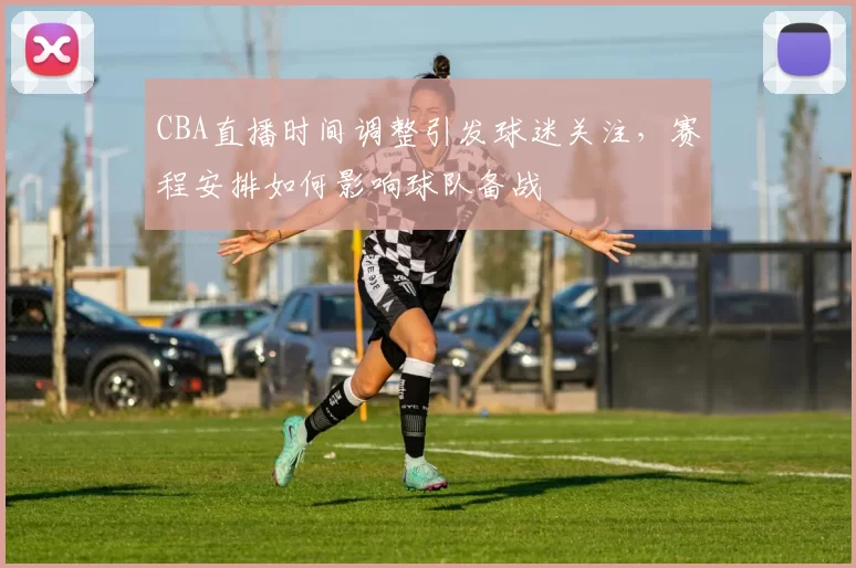CBA直播时间调整引发球迷关注，赛程安排如何影响球队备战