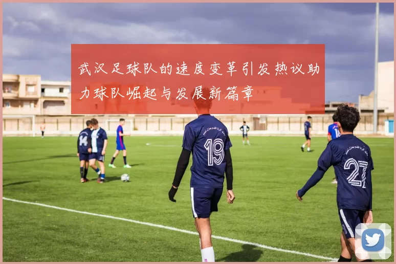 武汉足球队的速度变革引发热议助力球队崛起与发展新篇章