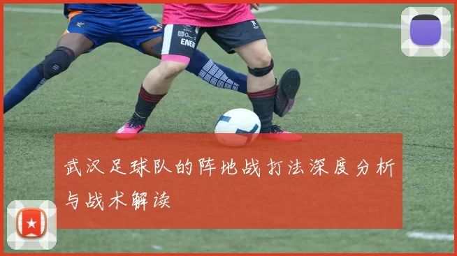 武汉足球队的阵地战打法深度分析与战术解读