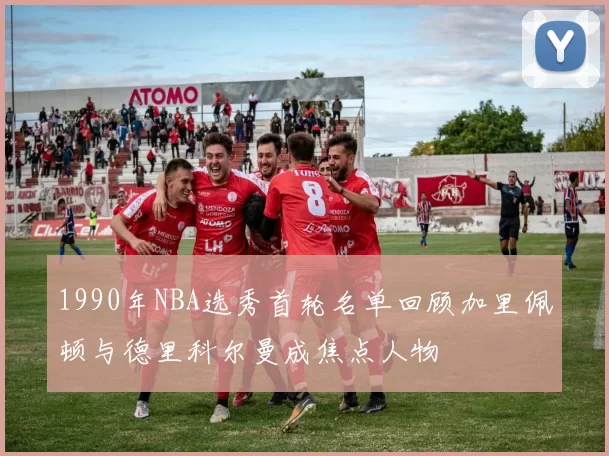 1990年NBA选秀首轮名单回顾加里佩顿与德里科尔曼成焦点人物