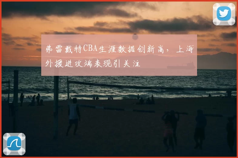 弗雷戴特CBA生涯数据创新高,上海外援进攻端表现引关注