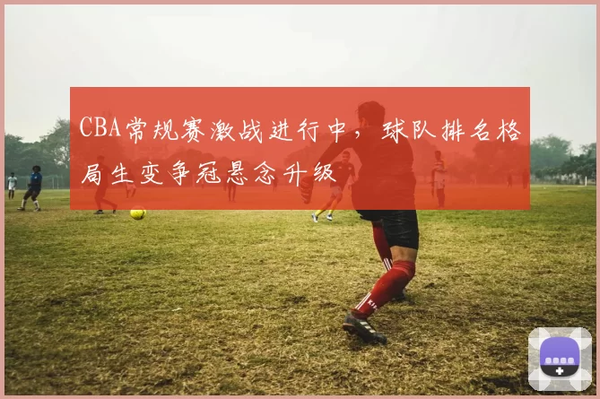 CBA常规赛激战进行中，球队排名格局生变争冠悬念升级
