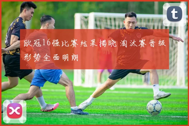 欧冠16强比赛结果揭晓 淘汰赛晋级形势全面明朗