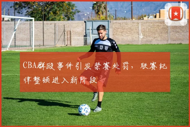 CBA群殴事件引发禁赛处罚,联赛纪律整顿进入新阶段