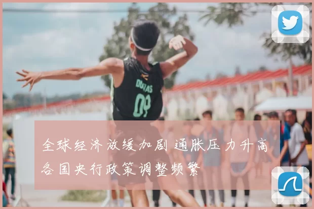 全球经济放缓加剧 通胀压力升高 各国央行政策调整频繁