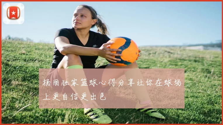 杨丽独家篮球心得分享让你在球场上更自信更出色