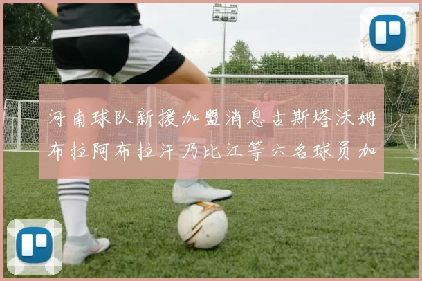 河南球队新援加盟消息古斯塔沃姆布拉阿布拉汗乃比江等六名球员加入