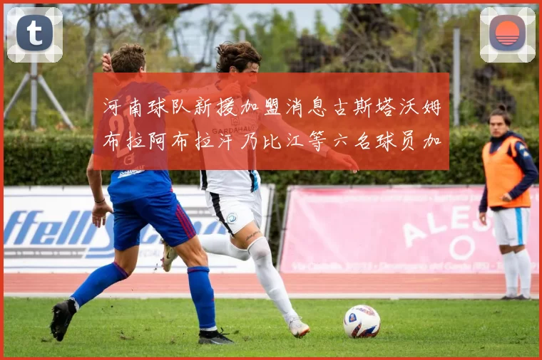 河南球队新援加盟消息古斯塔沃姆布拉阿布拉汗乃比江等六名球员加入