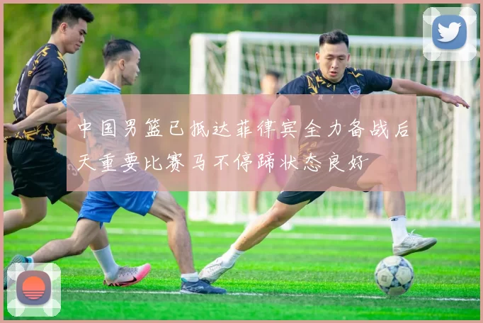 中国男篮已抵达菲律宾全力备战后天重要比赛马不停蹄状态良好