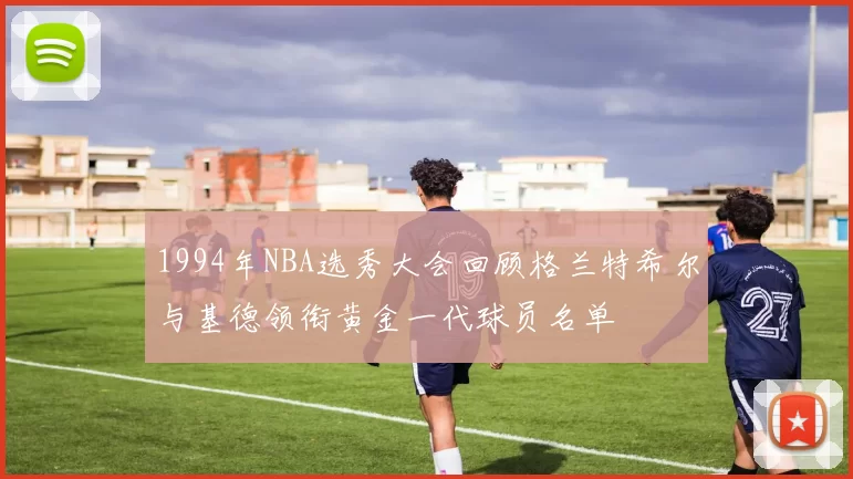 1994年NBA选秀大会回顾格兰特希尔与基德领衔黄金一代球员名单