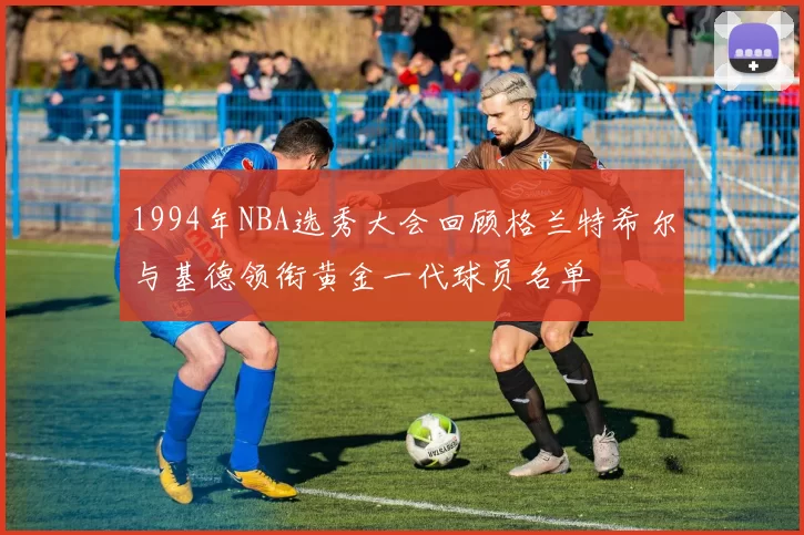 1994年NBA选秀大会回顾格兰特希尔与基德领衔黄金一代球员名单