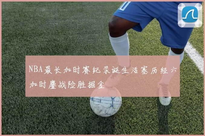 NBA最长加时赛纪录诞生活塞历经六加时鏖战险胜掘金