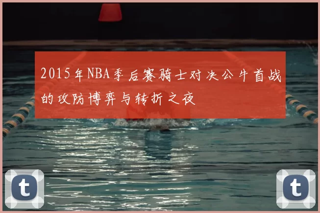 2015年NBA季后赛骑士对决公牛首战的攻防博弈与转折之夜