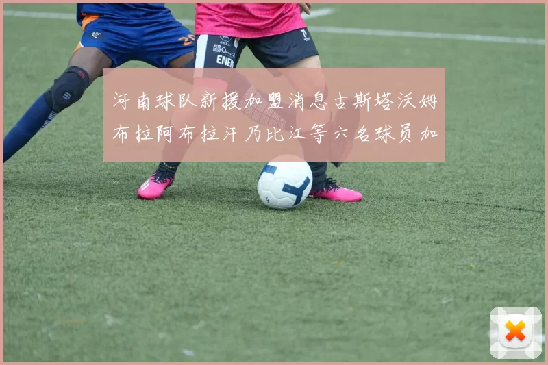 河南球队新援加盟消息古斯塔沃姆布拉阿布拉汗乃比江等六名球员加入