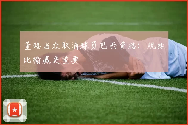 董路当众取消球员巴西资格：规矩比输赢更重要