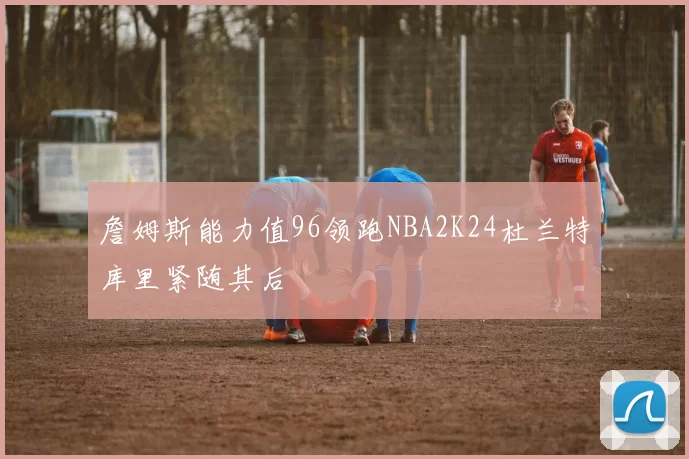 詹姆斯能力值96领跑NBA2K24杜兰特库里紧随其后