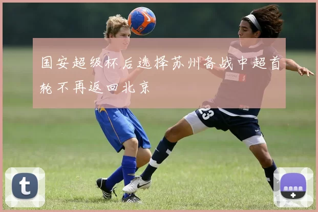 国安超级杯后选择苏州备战中超首轮不再返回北京