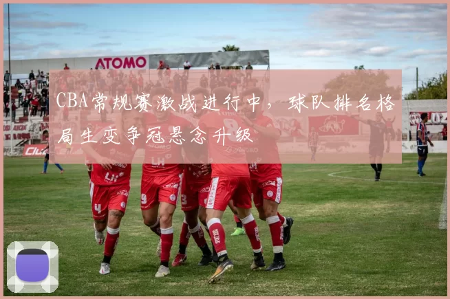 CBA常规赛激战进行中，球队排名格局生变争冠悬念升级