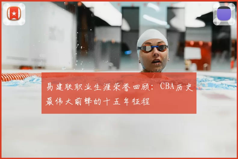易建联职业生涯荣誉回顾：CBA历史最伟大前锋的十五年征程