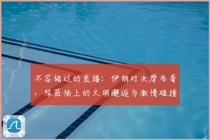 不容错过的直播:伊朗对决摩洛哥,绿茵场上的文明邂逅与激情碰撞