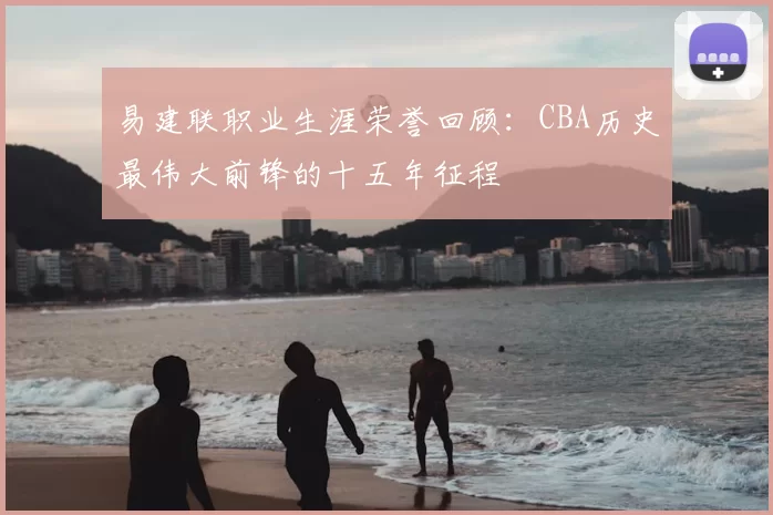 易建联职业生涯荣誉回顾:CBA历史最伟大前锋的十五年征程