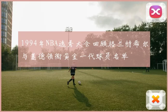 1994年NBA选秀大会回顾格兰特希尔与基德领衔黄金一代球员名单