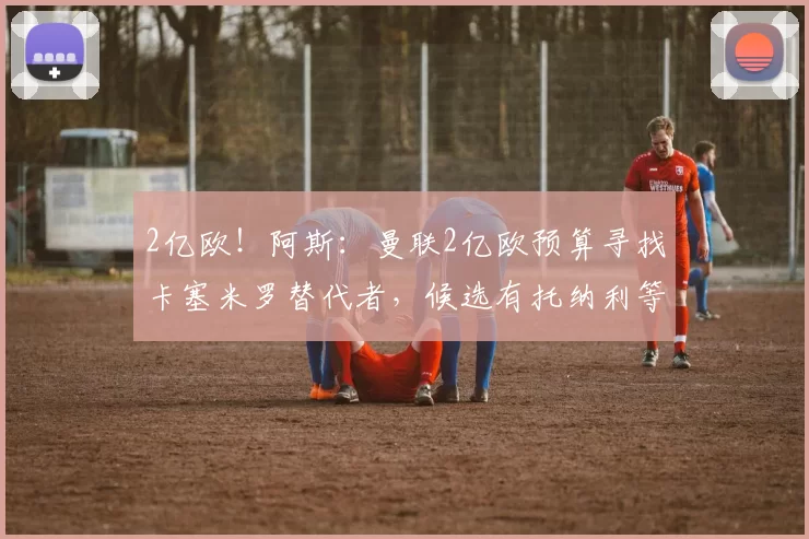 2亿欧！阿斯：曼联2亿欧预算寻找卡塞米罗替代者，候选有托纳利等