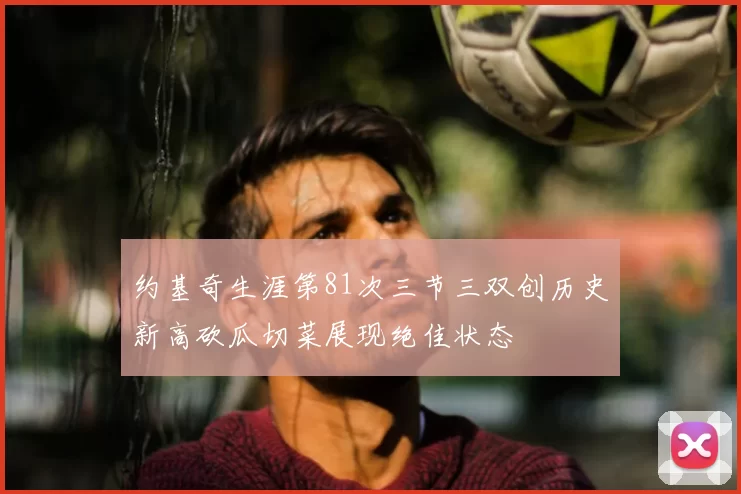 约基奇生涯第81次三节三双创历史新高砍瓜切菜展现绝佳状态