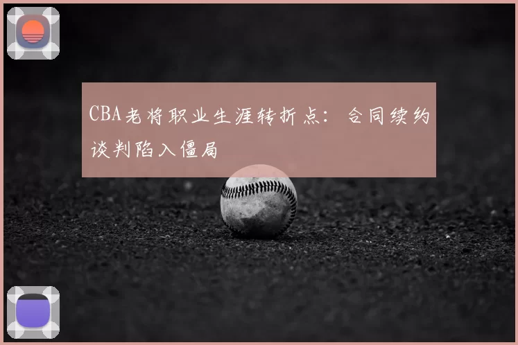 CBA老将职业生涯转折点:合同续约谈判陷入僵局