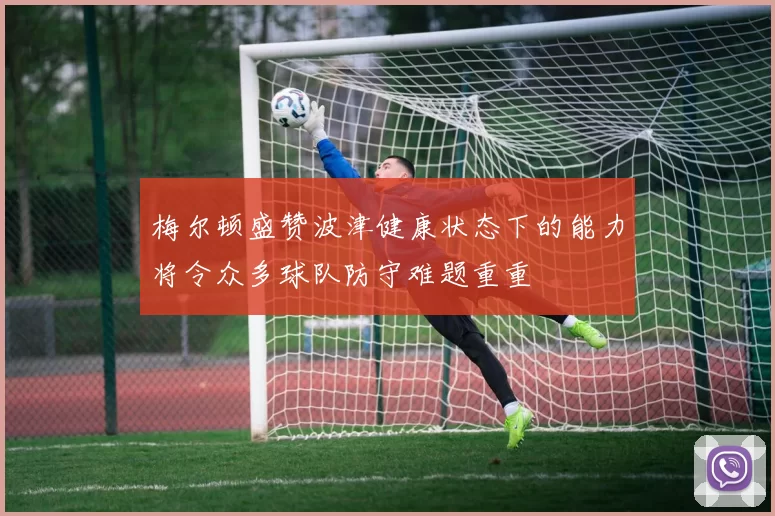 梅尔顿盛赞波津健康状态下的能力将令众多球队防守难题重重