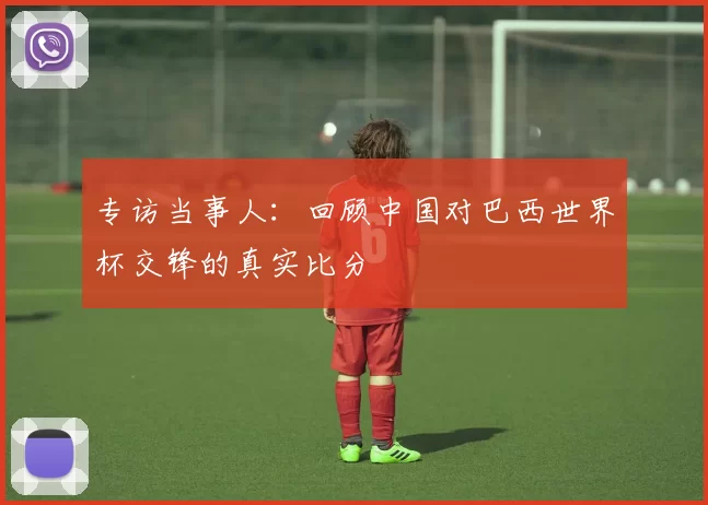 专访当事人：回顾中国对巴西世界杯交锋的真实比分
