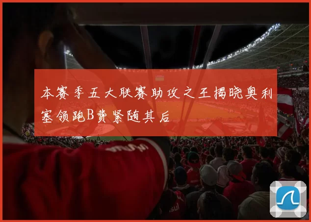 本赛季五大联赛助攻之王揭晓奥利塞领跑B费紧随其后