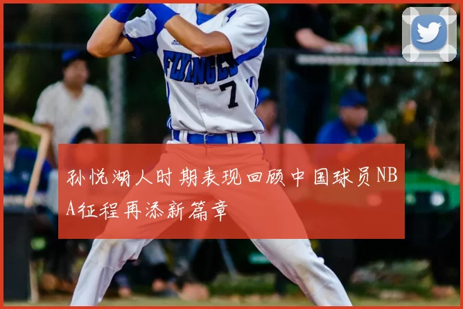 孙悦湖人时期表现回顾中国球员NBA征程再添新篇章