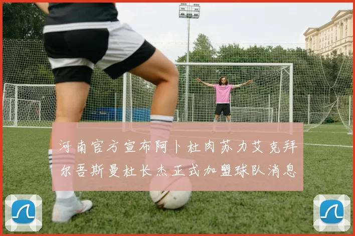 河南官方宣布阿卜杜肉苏力艾克拜尔吾斯曼杜长杰正式加盟球队消息