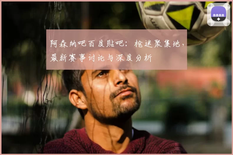 阿森纳吧百度贴吧：枪迷聚集地，最新赛事讨论与深度分析