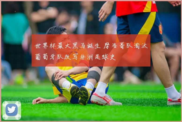 世界杯最大黑马诞生 摩洛哥队淘汰葡萄牙队改写非洲足球史