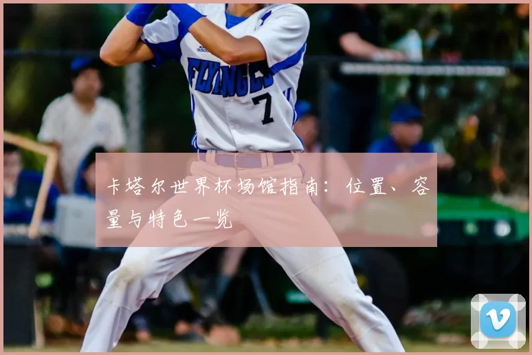 卡塔尔世界杯场馆指南：位置、容量与特色一览