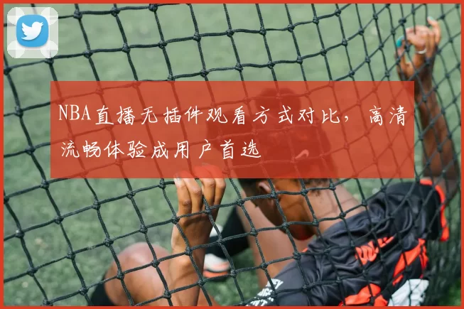 NBA直播无插件观看方式对比，高清流畅体验成用户首选