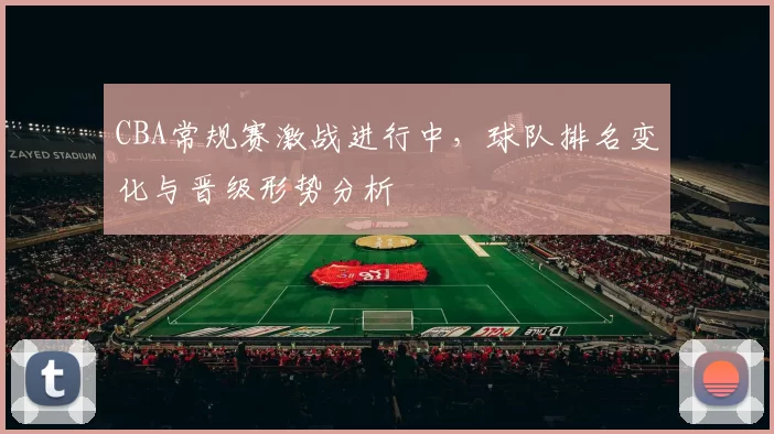 CBA常规赛激战进行中，球队排名变化与晋级形势分析