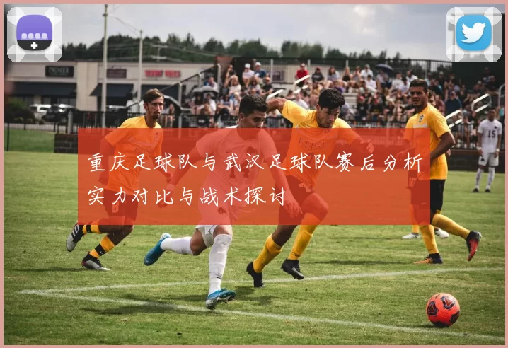 重庆足球队与武汉足球队赛后分析实力对比与战术探讨