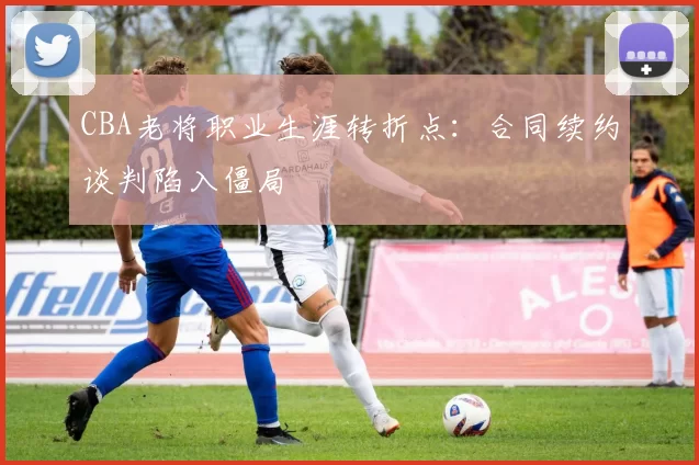 CBA老将职业生涯转折点:合同续约谈判陷入僵局