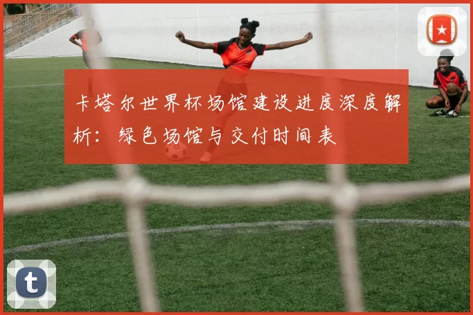 卡塔尔世界杯场馆建设进度深度解析：绿色场馆与交付时间表